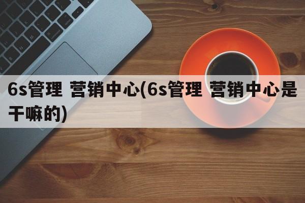 6s管理 营销中心(6s管理 营销中心是干嘛的)